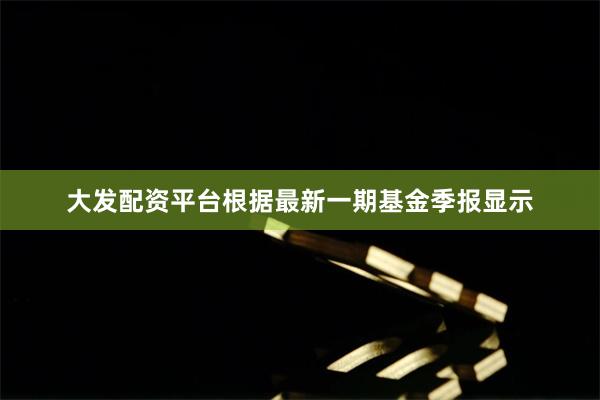 大发配资平台根据最新一期基金季报显示