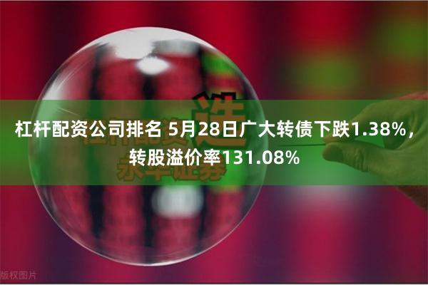 杠杆配资公司排名 5月28日广大转债下跌1.38%，转股溢价率131.08%