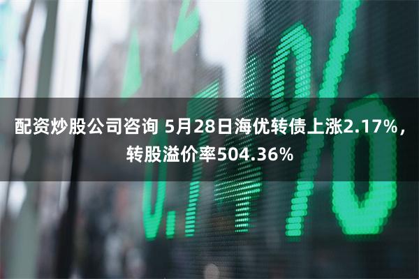 配资炒股公司咨询 5月28日海优转债上涨2.17%，转股溢价率504.36%