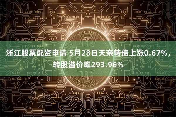 浙江股票配资申请 5月28日天奈转债上涨0.67%，转股溢价率293.96%