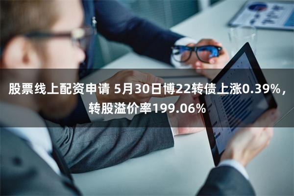 股票线上配资申请 5月30日博22转债上涨0.39%，转股溢价率199.06%