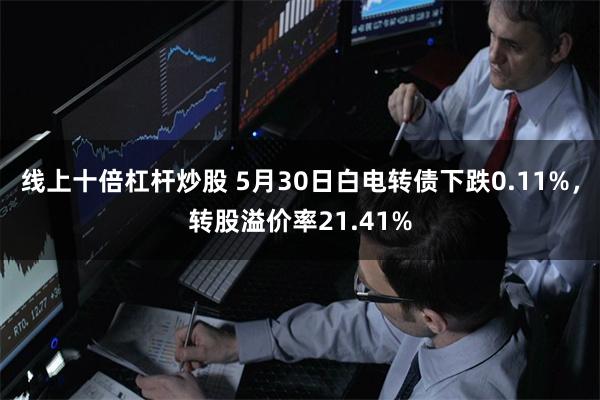 线上十倍杠杆炒股 5月30日白电转债下跌0.11%，转股溢价率21.41%