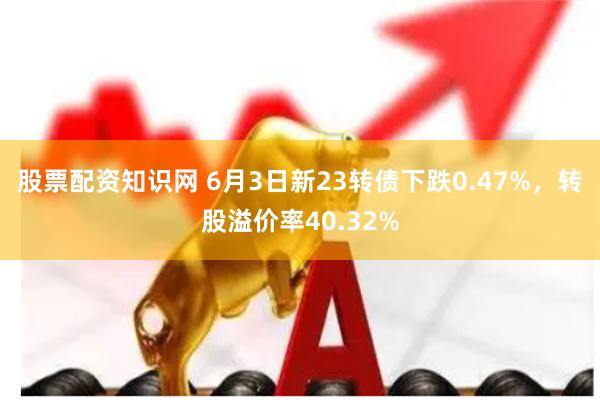 股票配资知识网 6月3日新23转债下跌0.47%，转股溢价率40.32%