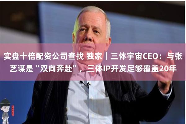 实盘十倍配资公司查找 独家｜三体宇宙CEO：与张艺谋是“双向奔赴”，三体IP开发足够覆盖20年