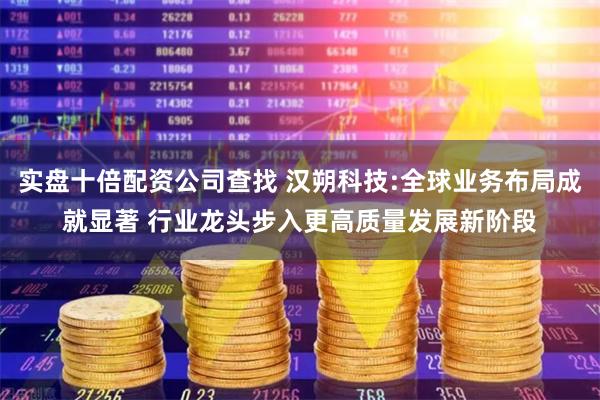 实盘十倍配资公司查找 汉朔科技:全球业务布局成就显著 行业龙头步入更高质量发展新阶段