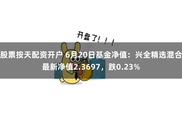 股票按天配资开户 6月20日基金净值：兴全精选混合最新净值2.3697，跌0.23%