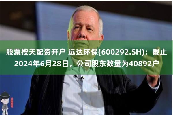 股票按天配资开户 远达环保(600292.SH)：截止2024年6月28日，公司股东数量为40892户