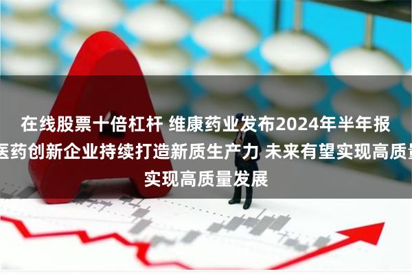 在线股票十倍杠杆 维康药业发布2024年半年报： 中医药创新企业持续打造新质生产力 未来有望实现高质量发展