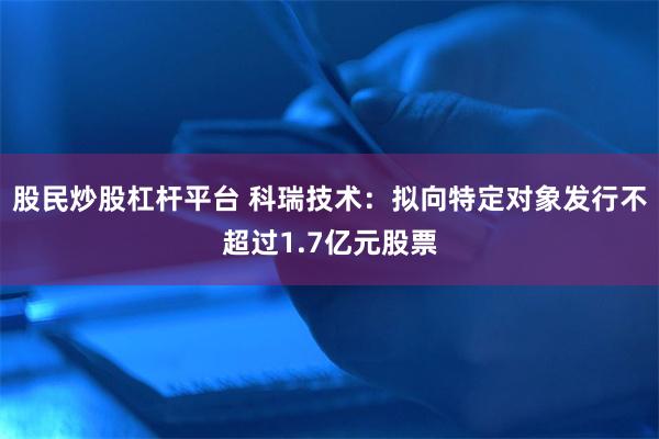 股民炒股杠杆平台 科瑞技术：拟向特定对象发行不超过1.7亿元